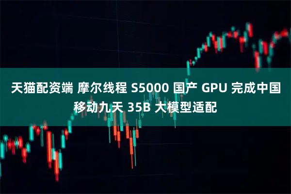 天猫配资端 摩尔线程 S5000 国产 GPU 完成中国移动九天 35B 大模型适配